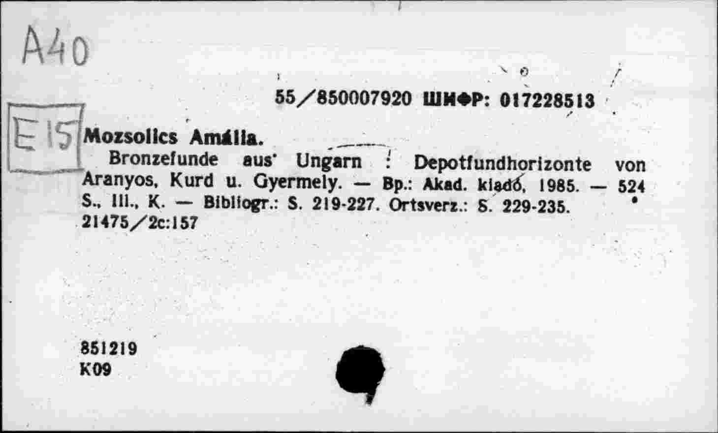 ﻿Mo
> .4 °
55/850007920 ШИФР: 017228513
Mozsollcs Amälla. ____________
Bronzefunde aus' Ungarn : Depotfundhorizonte von Aranyos. Kurd u. Gyermely. — Bp.: Akad. klatfö, 1985. — 524 S.. 11!.. K. — Bibllogr.: S. 219-227. Ortsverz.: S. 229-235.	*
21475/2c:157
851219 K09
